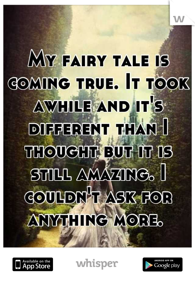 My fairy tale is coming true. It took awhile and it's different than I thought but it is still amazing. I couldn't ask for anything more. 