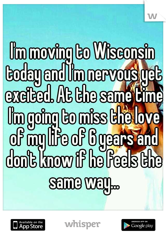 I'm moving to Wisconsin today and I'm nervous yet excited. At the same time I'm going to miss the love of my life of 6 years and don't know if he feels the same way...
