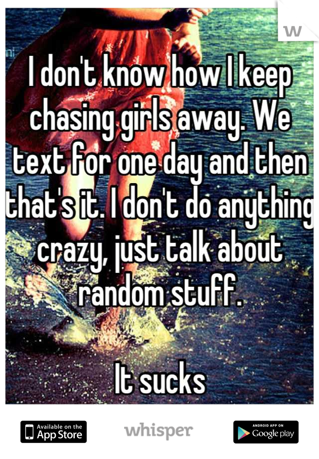 I don't know how I keep chasing girls away. We text for one day and then that's it. I don't do anything crazy, just talk about random stuff. 

It sucks