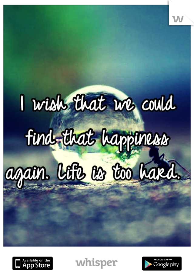I wish that we could find that happiness again. Life is too hard. 