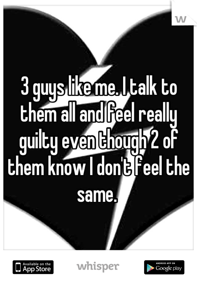3 guys like me. I talk to them all and feel really guilty even though 2 of them know I don't feel the same. 