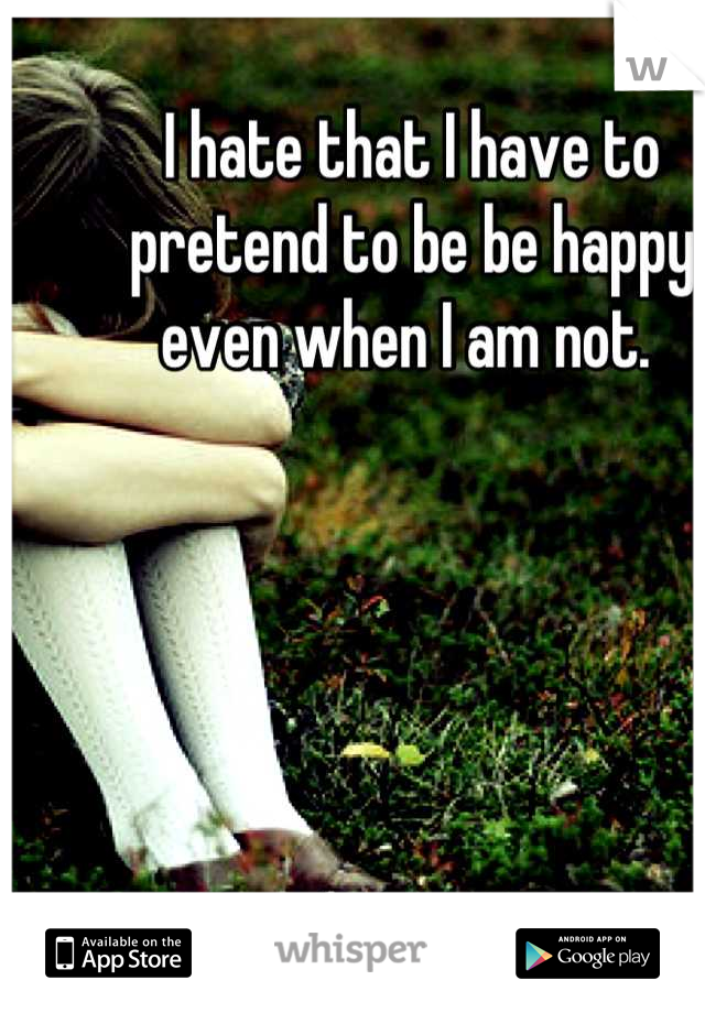 I hate that I have to pretend to be be happy even when I am not. 