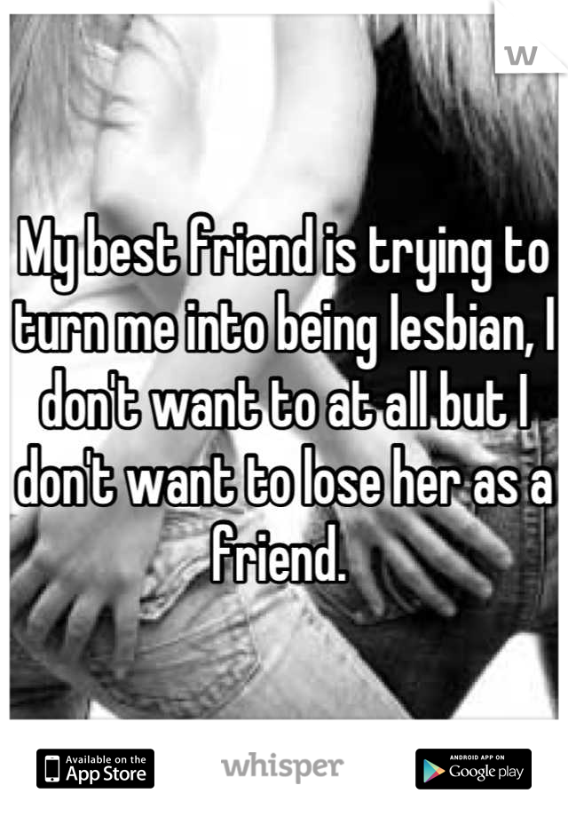 My best friend is trying to turn me into being lesbian, I don't want to at all but I don't want to lose her as a friend. 