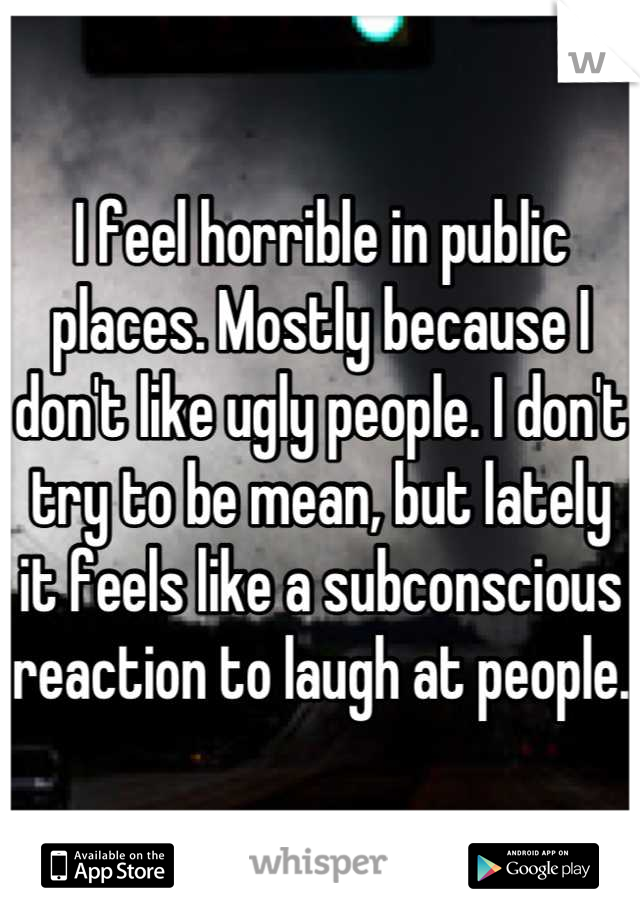 I feel horrible in public places. Mostly because I don't like ugly people. I don't try to be mean, but lately it feels like a subconscious reaction to laugh at people. 