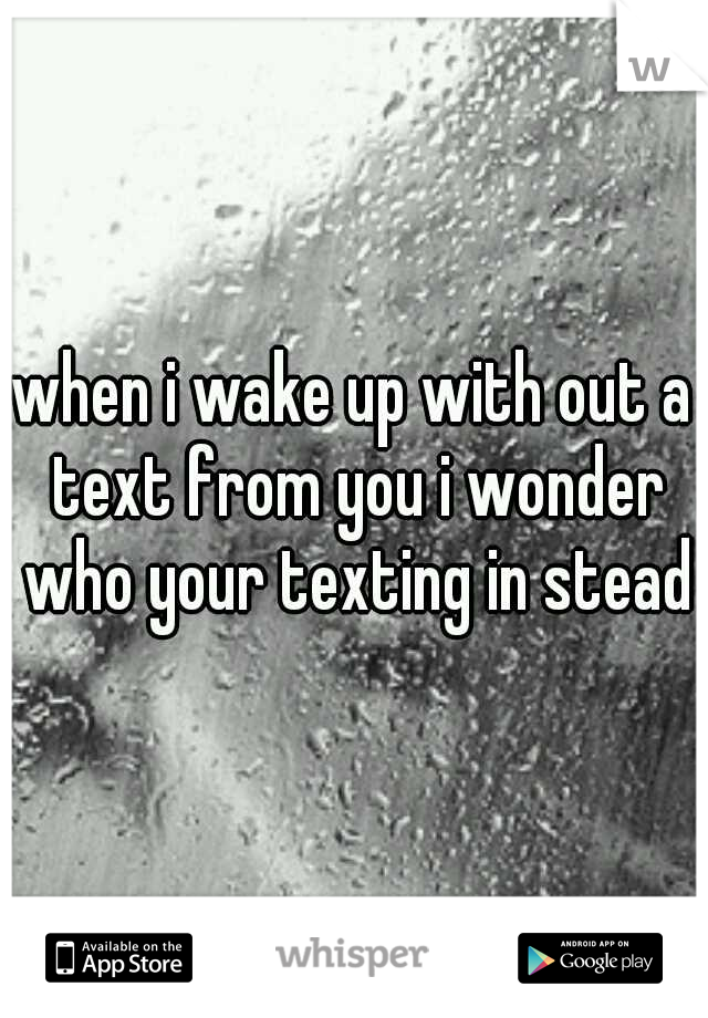 when i wake up with out a text from you i wonder who your texting in stead