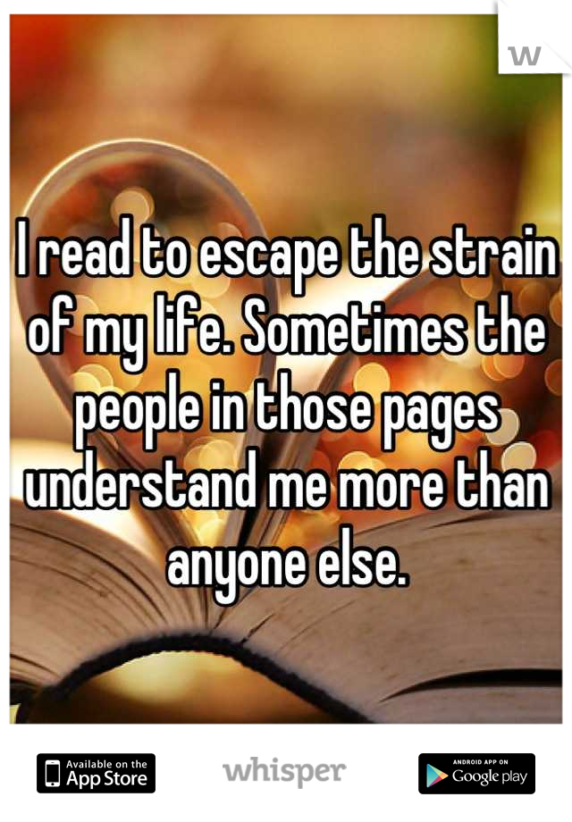 I read to escape the strain of my life. Sometimes the people in those pages understand me more than anyone else.