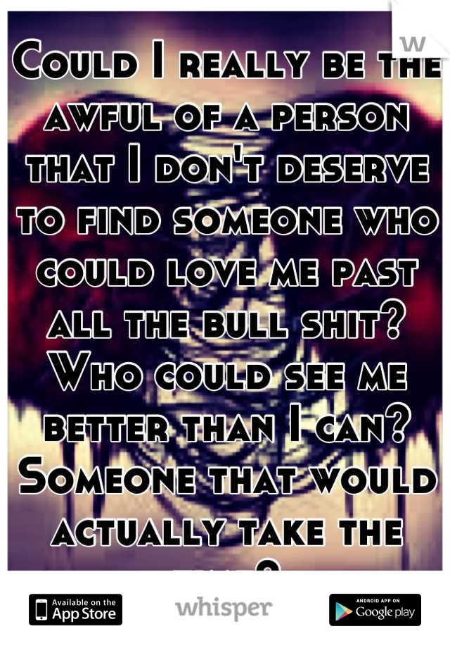 Could I really be the awful of a person that I don't deserve to find someone who could love me past all the bull shit?
Who could see me better than I can?
Someone that would actually take the time?