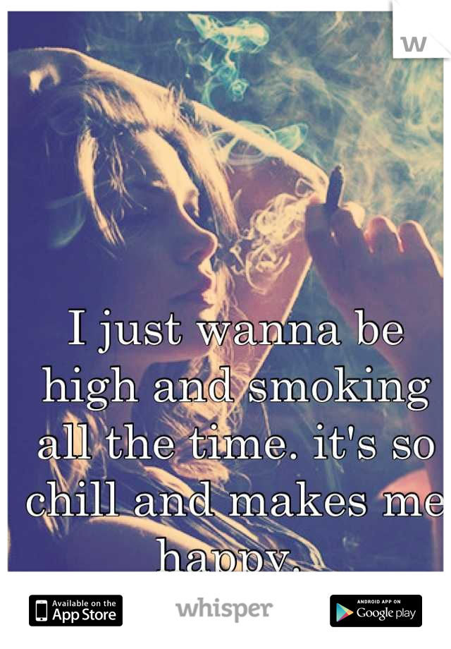 I just wanna be high and smoking all the time. it's so chill and makes me happy. 