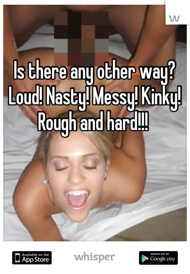 Is there any other way? Loud! Nasty! Messy! Kinky! Rough and hard!!! 