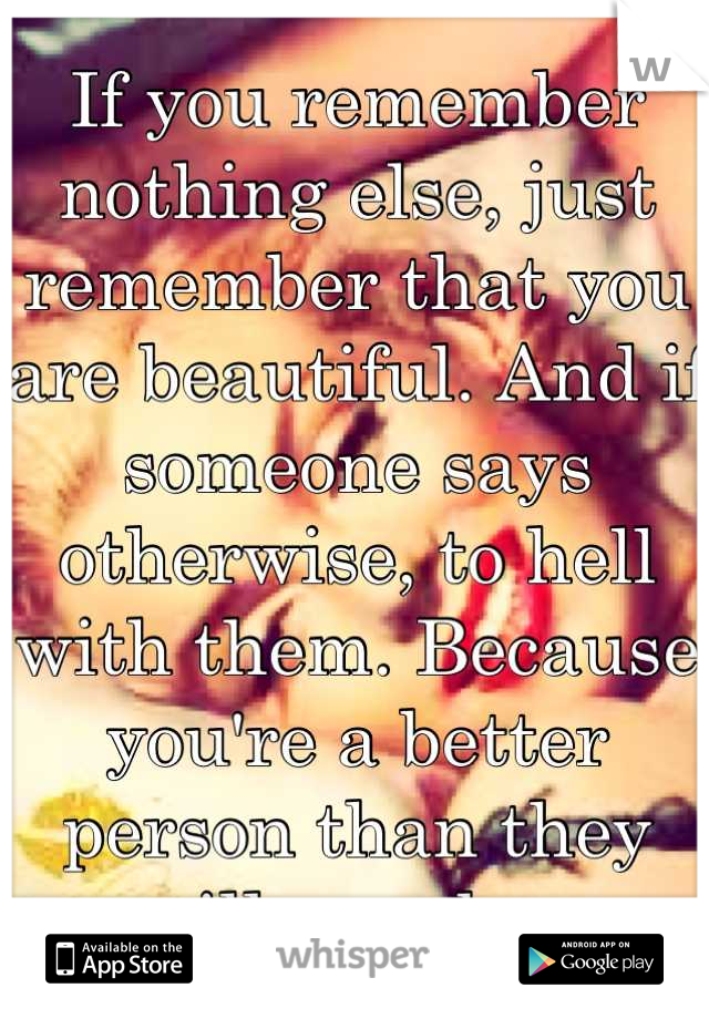 If you remember nothing else, just remember that you are beautiful. And if someone says otherwise, to hell with them. Because you're a better person than they will ever be. 