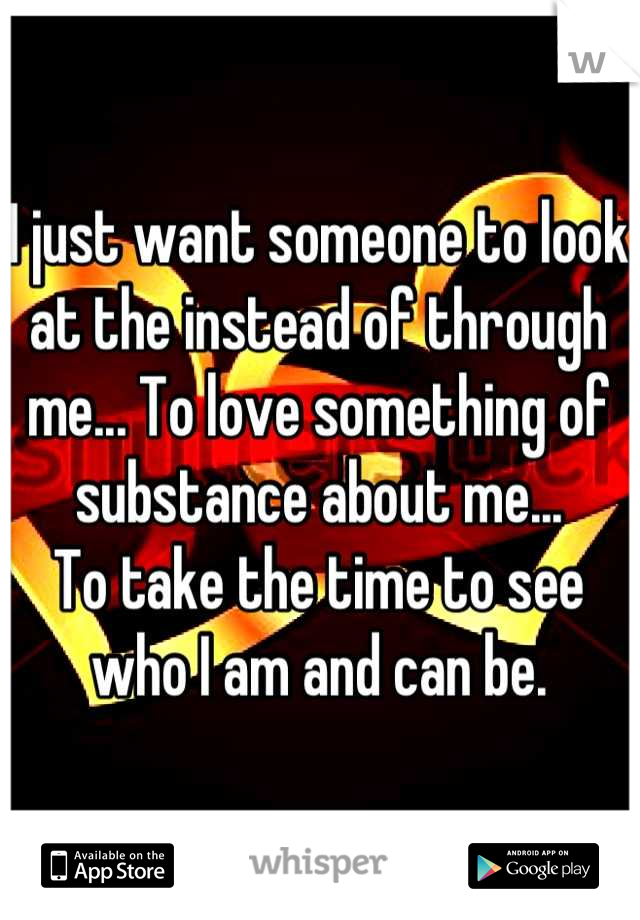 I just want someone to look at the instead of through me... To love something of substance about me...
To take the time to see who I am and can be.