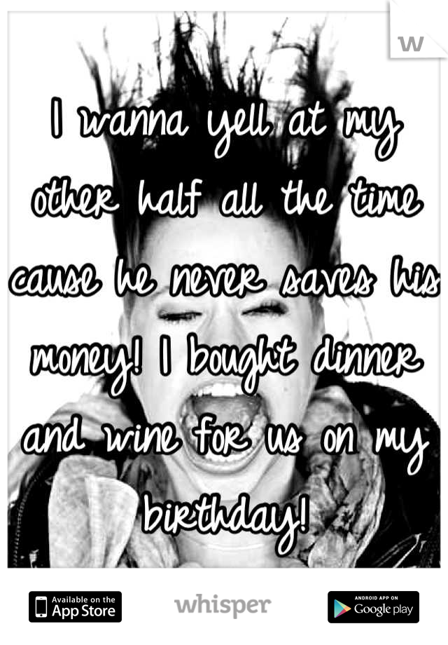 I wanna yell at my other half all the time cause he never saves his money! I bought dinner and wine for us on my birthday!
