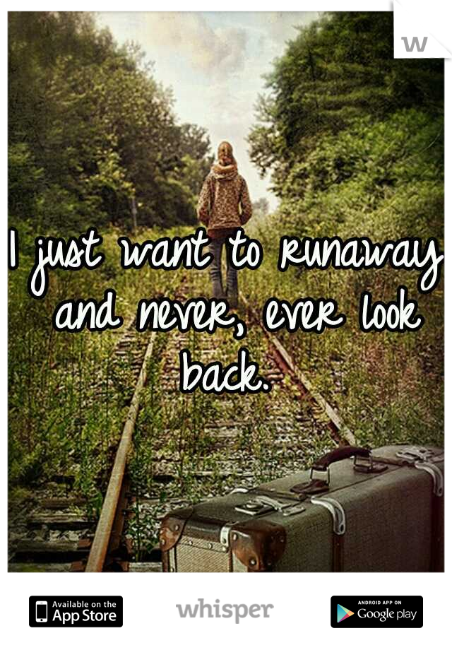 I just want to runaway and never, ever look back. 