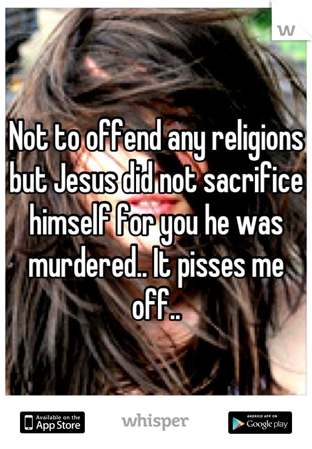 Not to offend any religions but Jesus did not sacrifice himself for you he was murdered.. It pisses me off..
