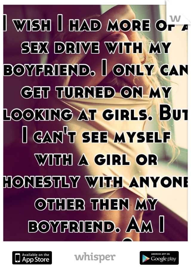 I wish I had more of a sex drive with my boyfriend. I only can get turned on my looking at girls. But I can't see myself with a girl or honestly with anyone other then my boyfriend. Am I lesbian?