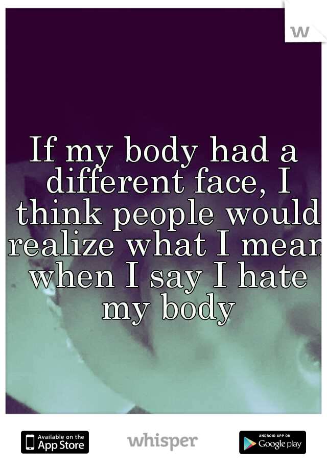 If my body had a different face, I think people would realize what I mean when I say I hate my body