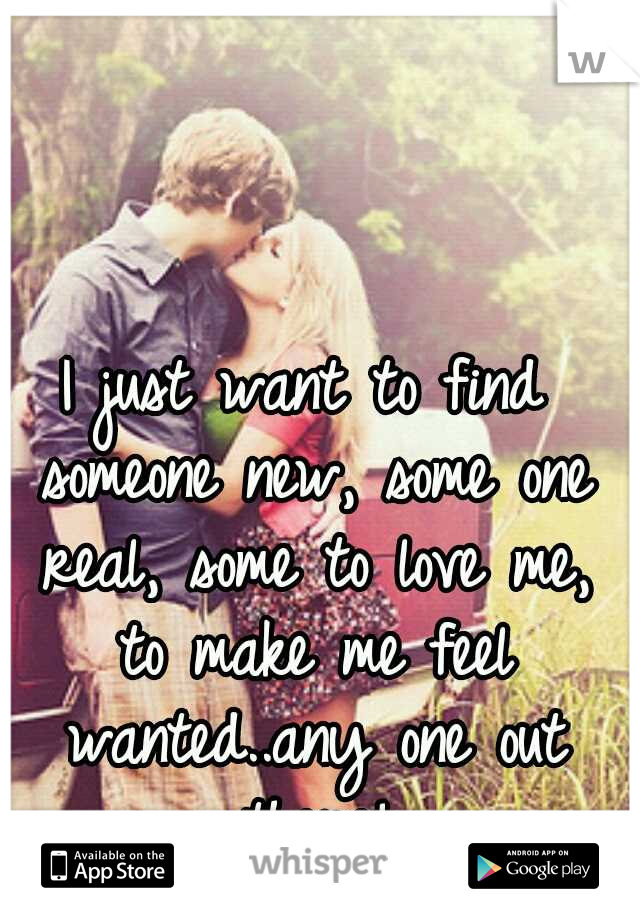 I just want to find someone new, some one real, some to love me, to make me feel wanted..any one out there!