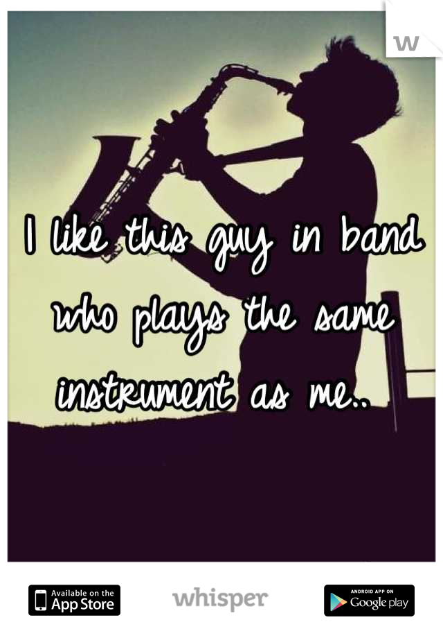 I like this guy in band who plays the same instrument as me.. 