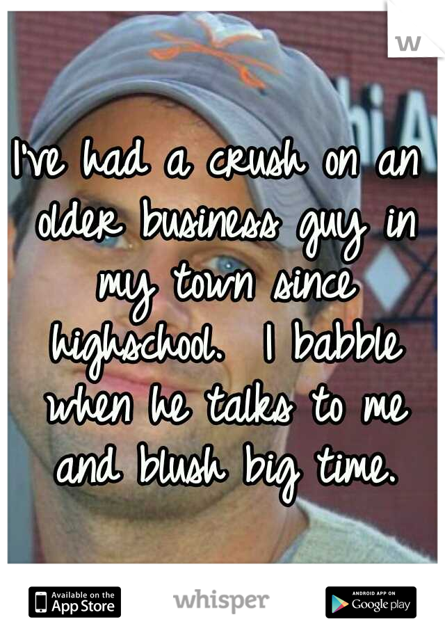 I've had a crush on an older business guy in my town since highschool.  I babble when he talks to me and blush big time.