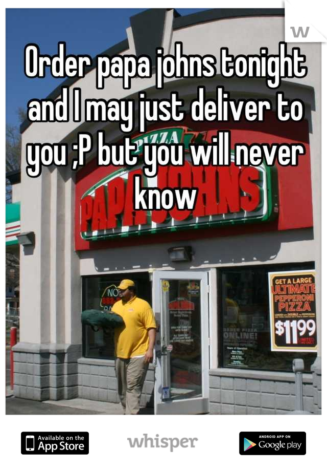 Order papa johns tonight and I may just deliver to you ;P but you will never know