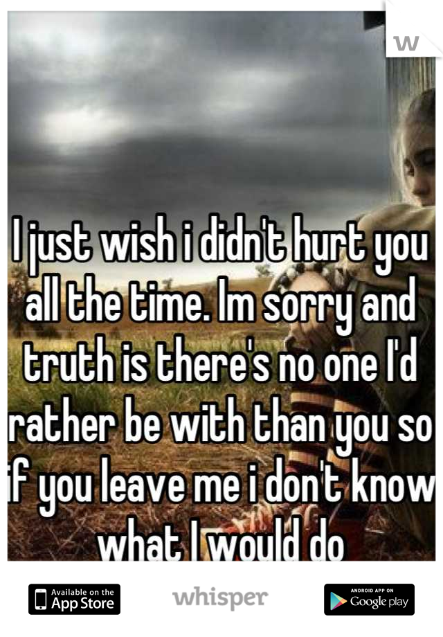 I just wish i didn't hurt you all the time. Im sorry and truth is there's no one I'd rather be with than you so if you leave me i don't know what I would do