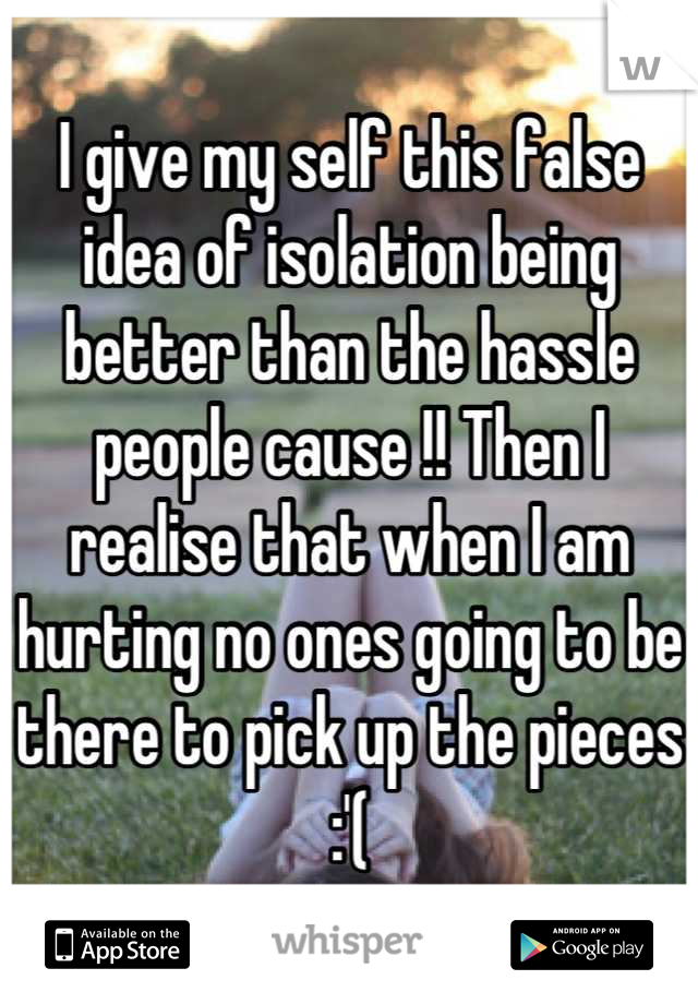 I give my self this false idea of isolation being better than the hassle people cause !! Then I realise that when I am hurting no ones going to be there to pick up the pieces :'(