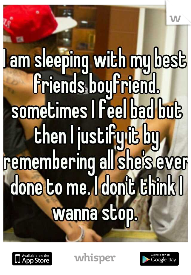 I am sleeping with my best friends boyfriend. sometimes I feel bad but then I justify it by remembering all she's ever done to me. I don't think I wanna stop. 