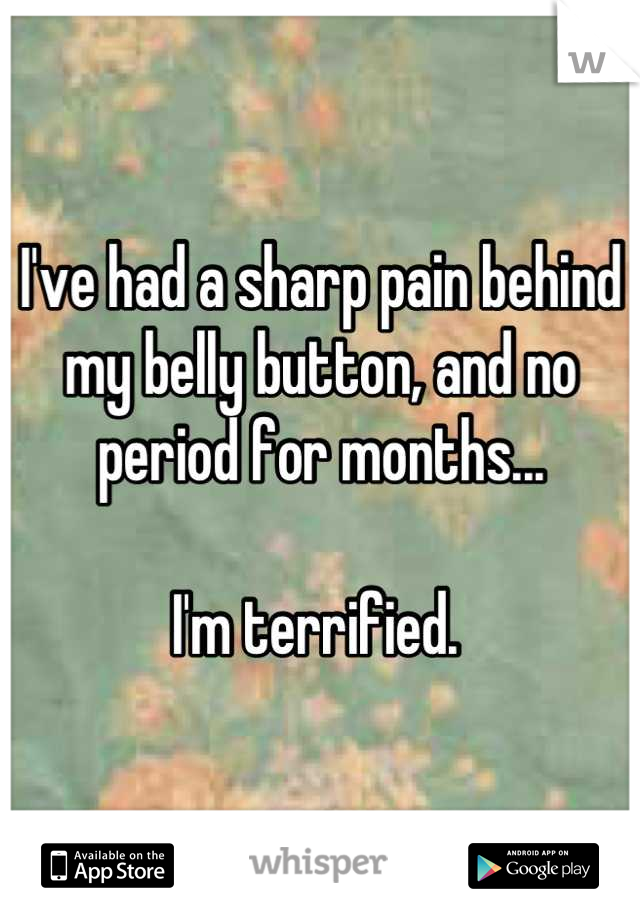 I've had a sharp pain behind my belly button, and no period for months... 

I'm terrified. 