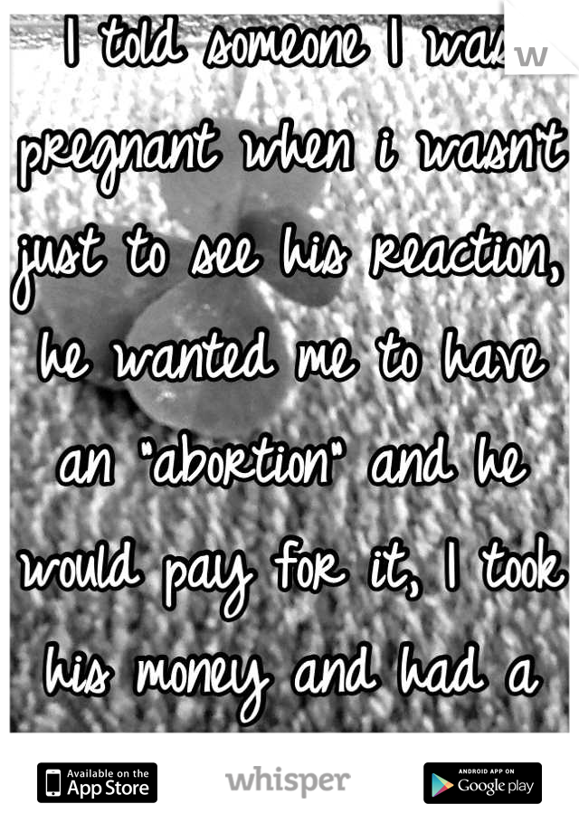 I told someone I was pregnant when i wasn't just to see his reaction, he wanted me to have an "abortion" and he would pay for it, I took his money and had a great night....
