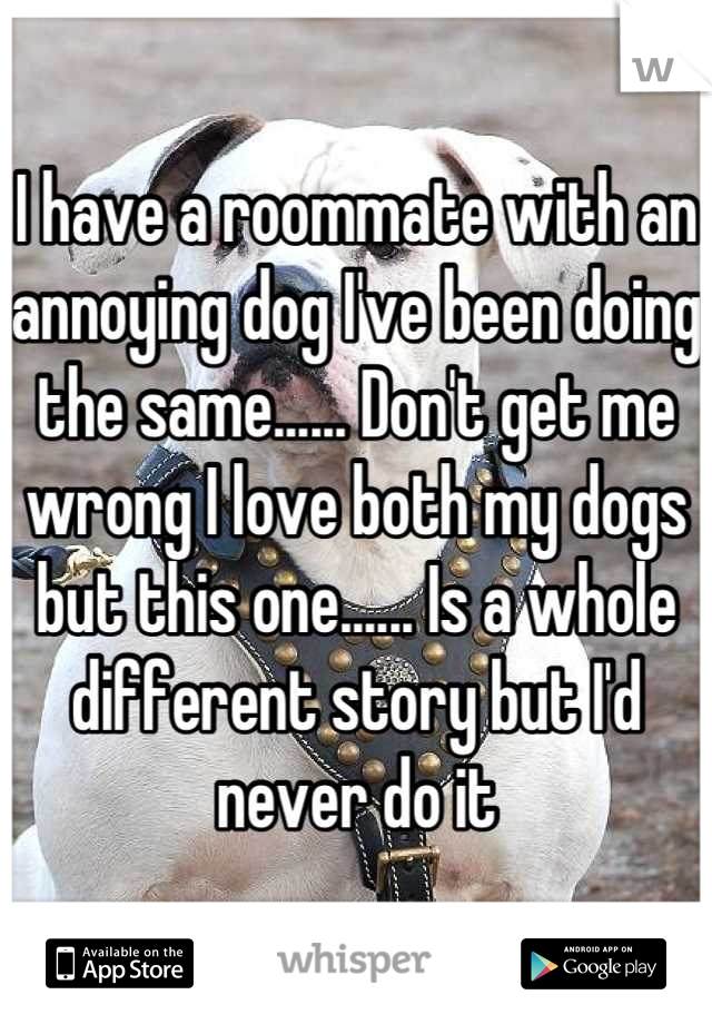 I have a roommate with an annoying dog I've been doing the same...... Don't get me wrong I love both my dogs but this one...... Is a whole different story but I'd never do it