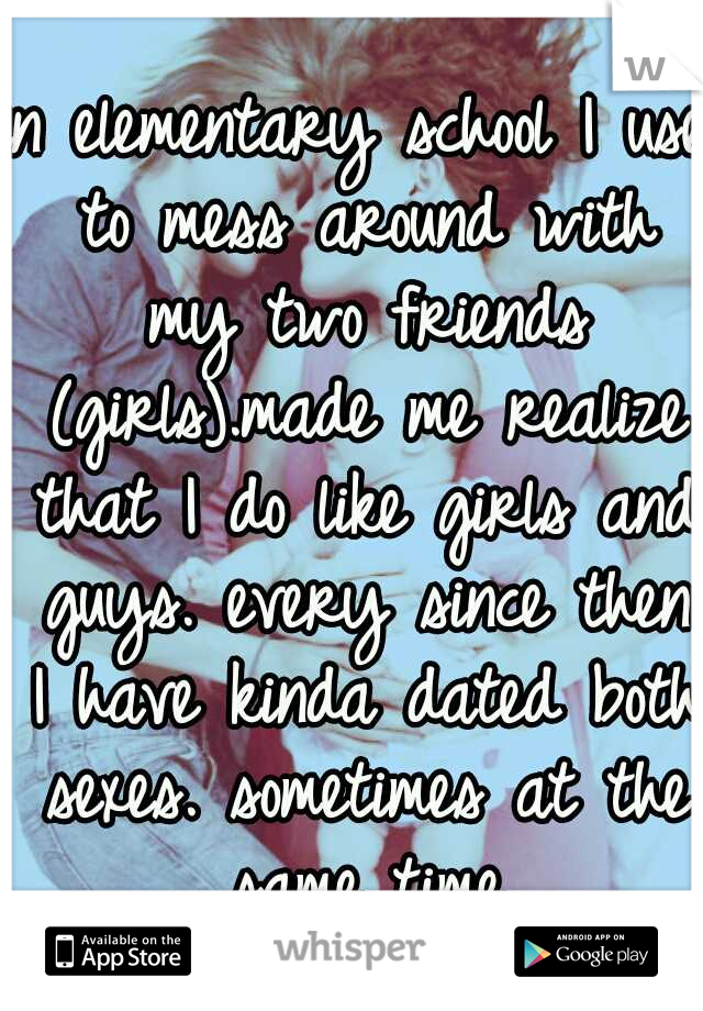 in elementary school I use to mess around with my two friends (girls).made me realize that I do like girls and guys. every since then I have kinda dated both sexes. sometimes at the same time