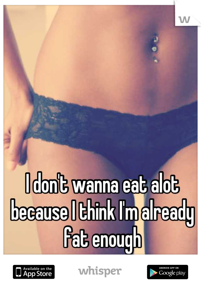 I don't wanna eat alot because I think I'm already fat enough