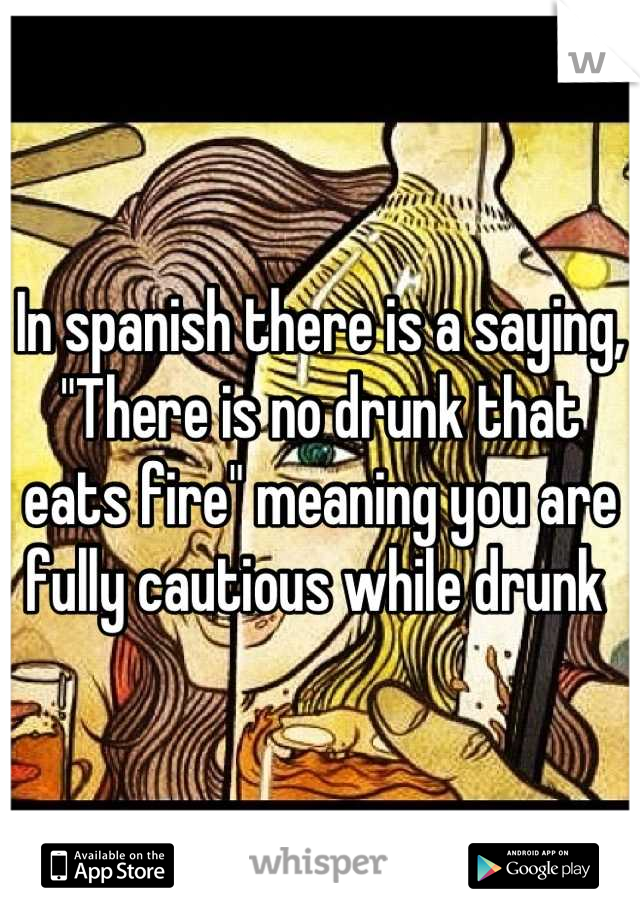 In spanish there is a saying, "There is no drunk that eats fire" meaning you are fully cautious while drunk 