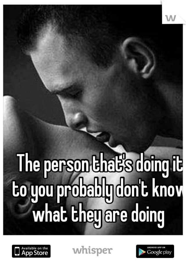 The person that's doing it to you probably don't know what they are doing 