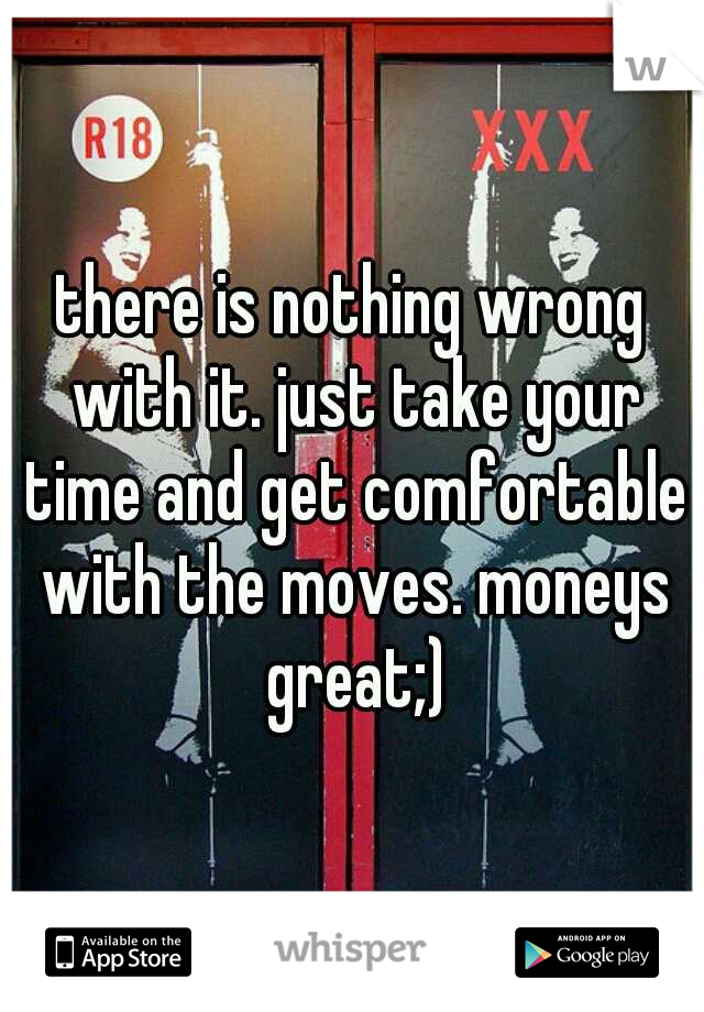 there is nothing wrong with it. just take your time and get comfortable with the moves. moneys great;)