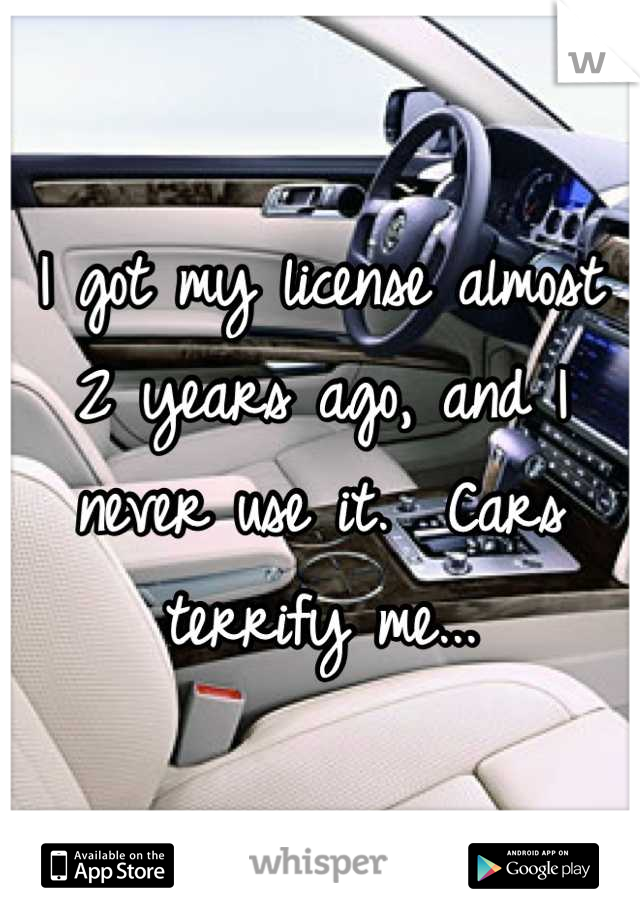 I got my license almost 2 years ago, and I never use it.  Cars terrify me...