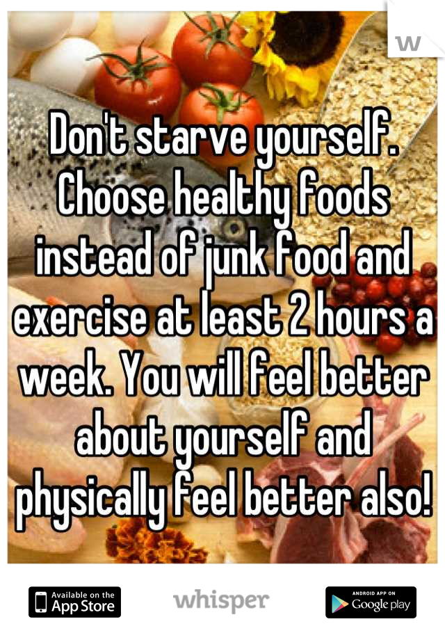 Don't starve yourself. Choose healthy foods instead of junk food and exercise at least 2 hours a week. You will feel better about yourself and physically feel better also!