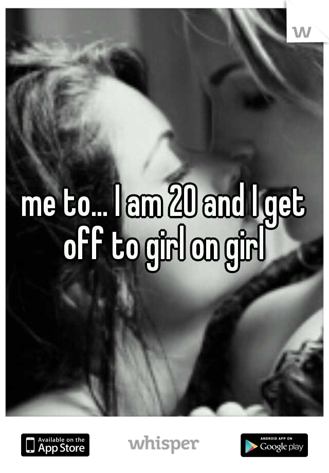 me to... I am 20 and I get off to girl on girl 
