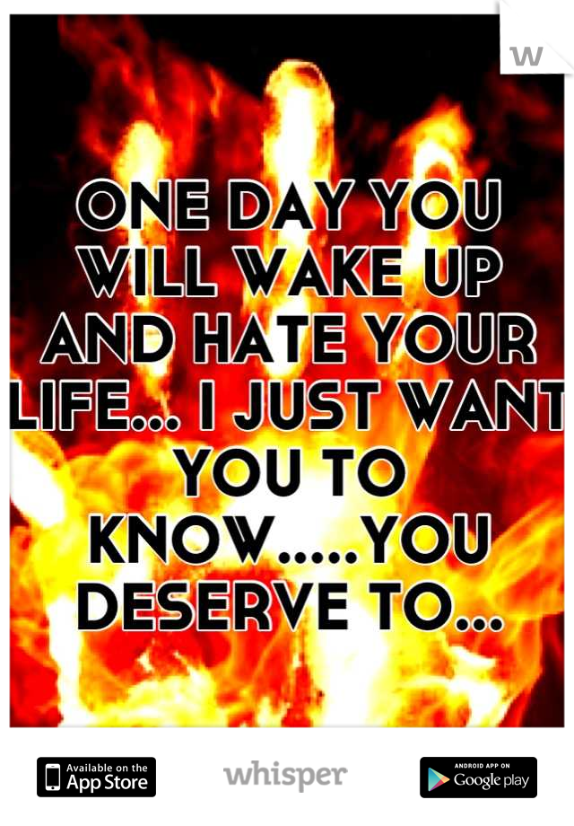 ONE DAY YOU WILL WAKE UP AND HATE YOUR LIFE... I JUST WANT YOU TO KNOW.....YOU DESERVE TO...