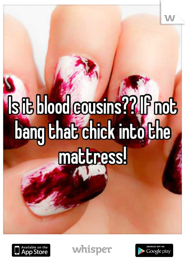 Is it blood cousins?? If not bang that chick into the mattress!