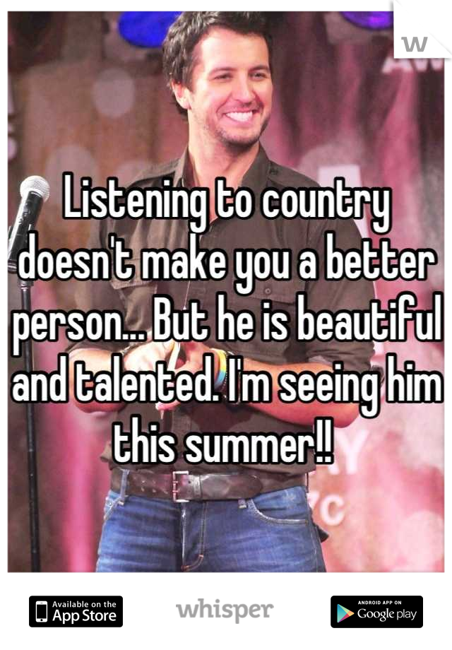 Listening to country doesn't make you a better person... But he is beautiful and talented. I'm seeing him this summer!! 