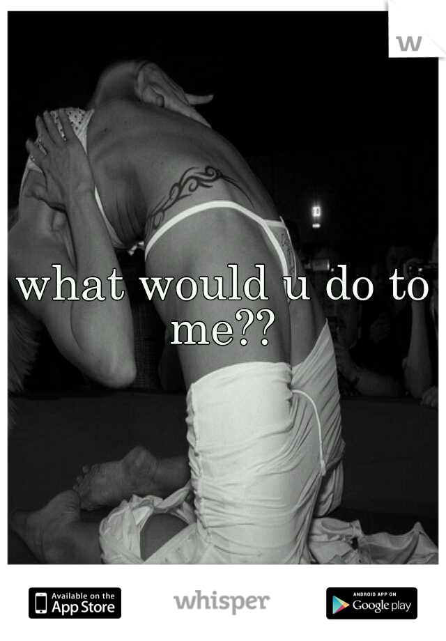 what would u do to me?? 