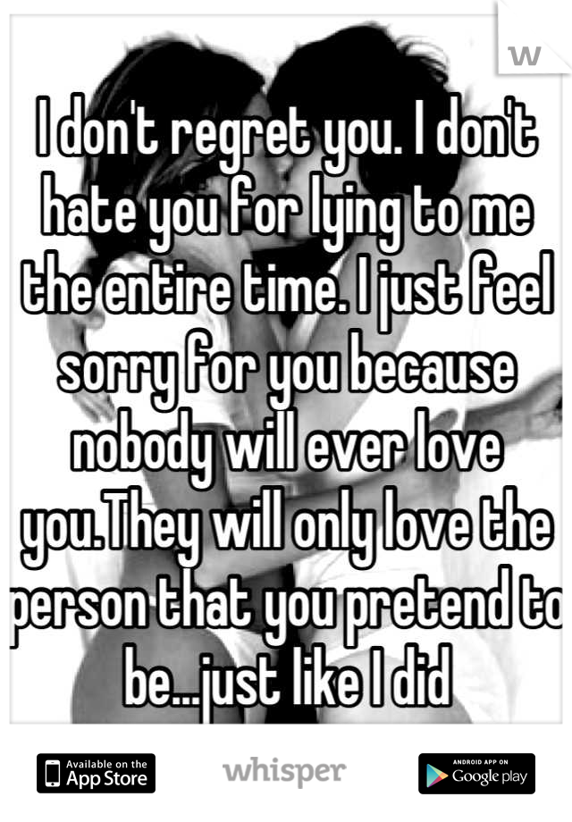 I don't regret you. I don't hate you for lying to me the entire time. I just feel sorry for you because nobody will ever love you.They will only love the person that you pretend to be...just like I did