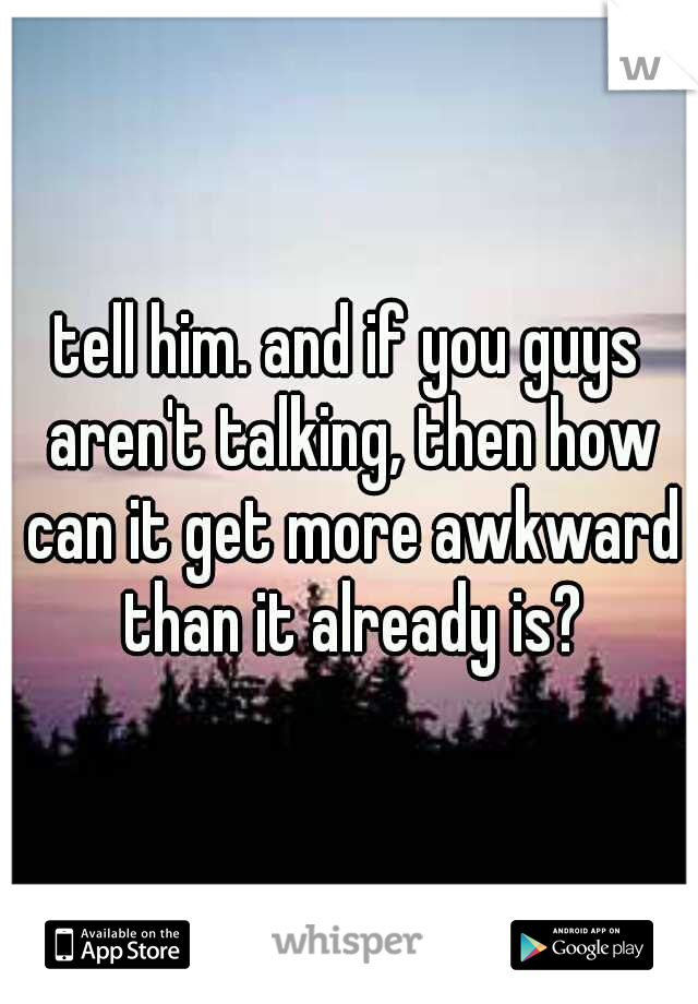 tell him. and if you guys aren't talking, then how can it get more awkward than it already is?