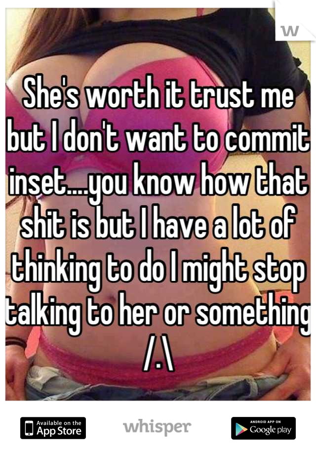 She's worth it trust me but I don't want to commit inset....you know how that shit is but I have a lot of thinking to do I might stop talking to her or something /.\
