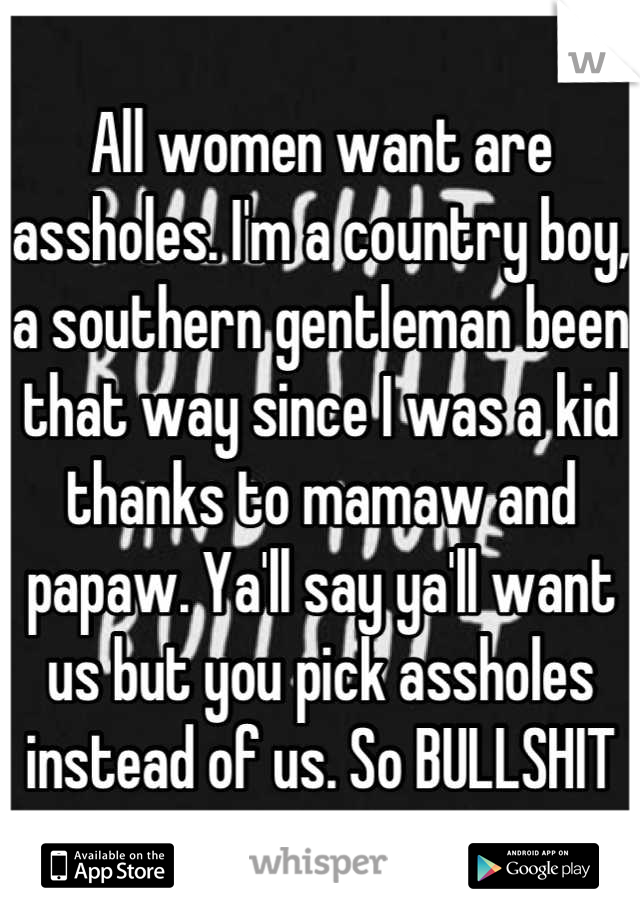 All women want are assholes. I'm a country boy, a southern gentleman been that way since I was a kid thanks to mamaw and papaw. Ya'll say ya'll want us but you pick assholes instead of us. So BULLSHIT