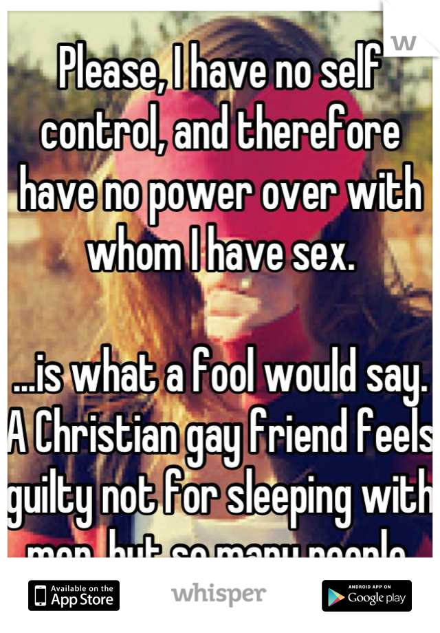 Please, I have no self control, and therefore have no power over with whom I have sex.

...is what a fool would say. A Christian gay friend feels guilty not for sleeping with men, but so many people.