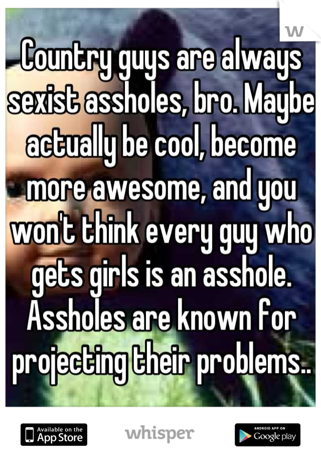 Country guys are always sexist assholes, bro. Maybe actually be cool, become more awesome, and you won't think every guy who gets girls is an asshole. Assholes are known for projecting their problems..