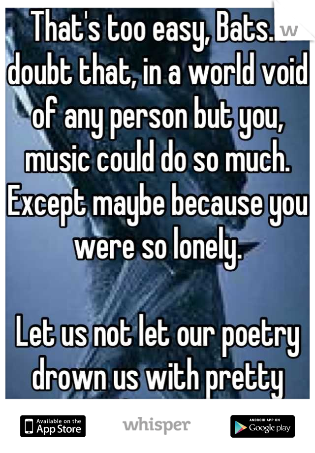 That's too easy, Bats. I doubt that, in a world void of any person but you, music could do so much. Except maybe because you were so lonely.

Let us not let our poetry drown us with pretty half-truths.
