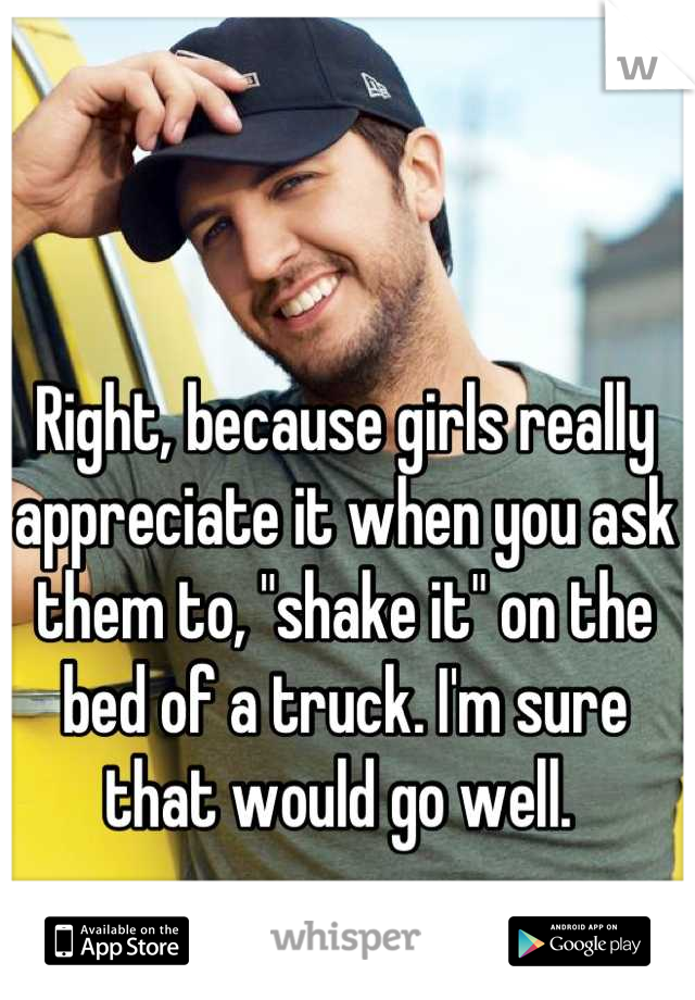 Right, because girls really appreciate it when you ask them to, "shake it" on the bed of a truck. I'm sure that would go well. 